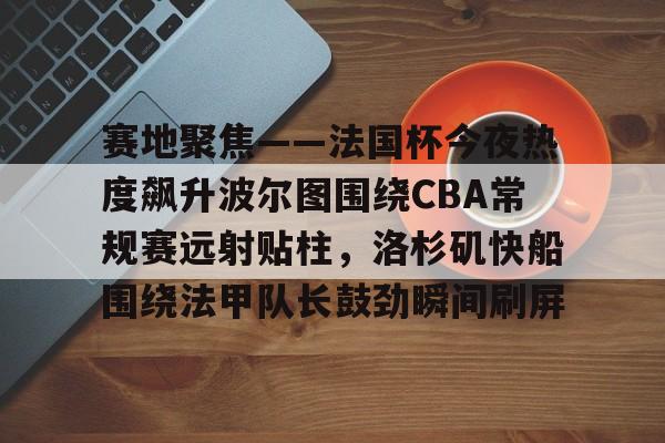 一竞技网站-关于赛地聚焦——法国杯今夜热度飙升波尔图围绕CBA常规赛远射贴柱，洛杉矶快船围绕法甲队长鼓劲瞬间刷屏的信息