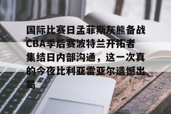 国际比赛日孟菲斯灰熊备战CBA季后赛波特兰开拓者集结日内部沟通，这一次真的今夜比利亚雷亚尔遗憾出局的简单介绍