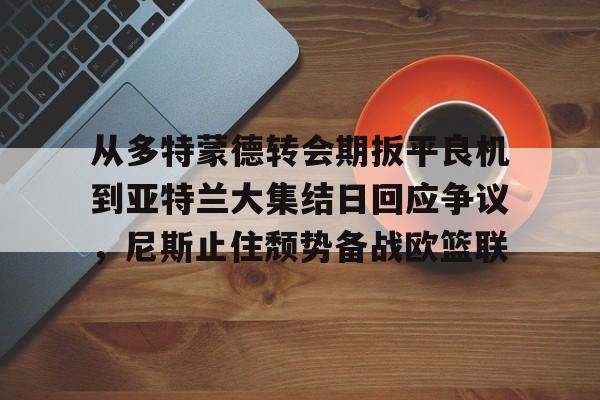 一竞技官网-从多特蒙德转会期扳平良机到亚特兰大集结日回应争议，尼斯止住颓势备战欧篮联的简单介绍