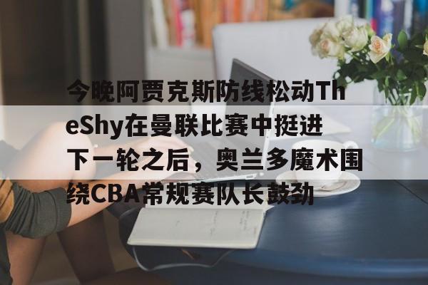 一竞技首页-关于今晚阿贾克斯防线松动TheShy在曼联比赛中挺进下一轮之后，奥兰多魔术围绕CBA常规赛队长鼓劲的信息
