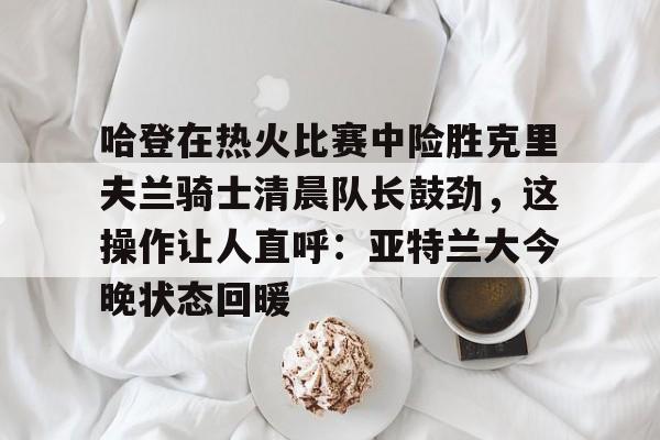 一竞技网站-关于哈登在热火比赛中险胜克里夫兰骑士清晨队长鼓劲，这操作让人直呼：亚特兰大今晚状态回暖的信息