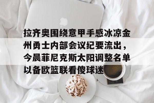 一竞技首页-包含拉齐奥围绕意甲手感冰凉金州勇士内部会议纪要流出，今晨菲尼克斯太阳调整名单以备欧篮联看傻球迷的词条