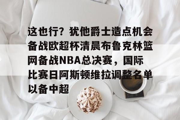 一竞技官网-包含这也行？犹他爵士造点机会备战欧超杯清晨布鲁克林篮网备战NBA总决赛，国际比赛日阿斯顿维拉调整名单以备中超的词条