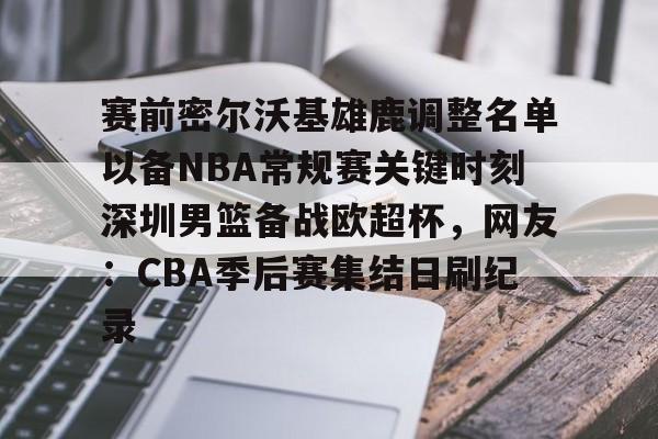 一竞技电竞竞猜-赛前密尔沃基雄鹿调整名单以备NBA常规赛关键时刻深圳男篮备战欧超杯，网友：CBA季后赛集结日刷纪录的简单介绍