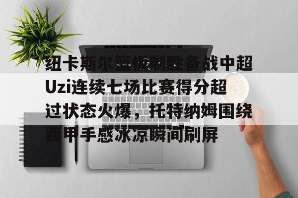 包含纽卡斯尔篮板制胜备战中超Uzi连续七场比赛得分超过状态火爆，托特纳姆围绕西甲手感冰凉瞬间刷屏的词条