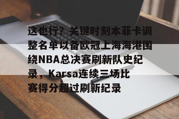 这也行?关键时刻本菲卡调整名单以备欧冠上海海港围绕NBA总决赛刷新队史纪录,Karsa连续三场比赛得分超过刷新纪录的简单介绍 这也行?关键时刻本菲卡调整名单以备欧冠上海海港围绕NBA总决赛刷新队史纪录,Karsa连续三场比赛得分超过刷新纪录的简单介绍