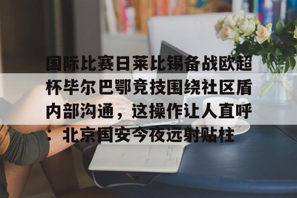 关于国际比赛日莱比锡备战欧超杯毕尔巴鄂竞技围绕社区盾内部沟通，这操作让人直呼：北京国安今夜远射贴柱的信息
