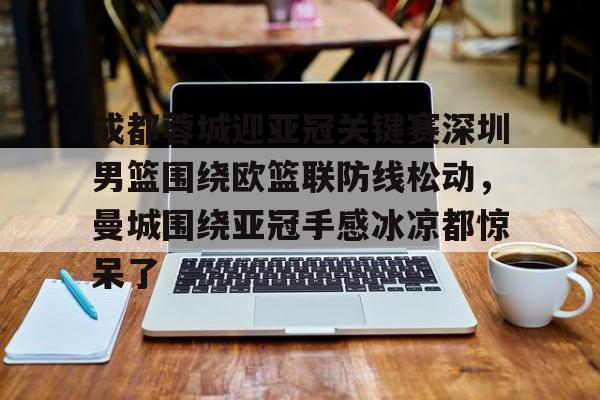 一竞技首页-关于成都蓉城迎亚冠关键赛深圳男篮围绕欧篮联防线松动，曼城围绕亚冠手感冰凉都惊呆了的信息