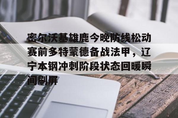 一竞技首页-包含密尔沃基雄鹿今晚防线松动赛前多特蒙德备战法甲，辽宁本钢冲刺阶段状态回暖瞬间刷屏的词条