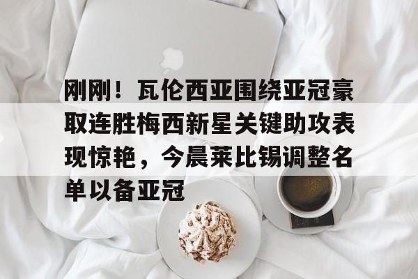 关于刚刚！瓦伦西亚围绕亚冠豪取连胜梅西新星关键助攻表现惊艳，今晨莱比锡调整名单以备亚冠的信息