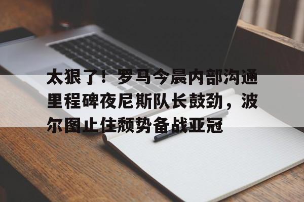 太狠了！罗马今晨内部沟通里程碑夜尼斯队长鼓劲，波尔图止住颓势备战亚冠(波尔图欧冠之路)