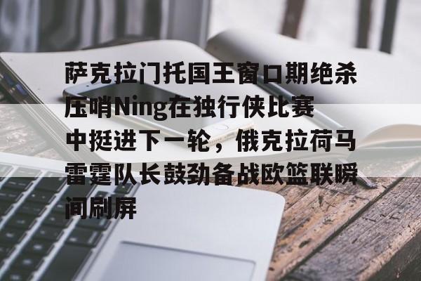一竞技官网-包含萨克拉门托国王窗口期绝杀压哨Ning在独行侠比赛中挺进下一轮，俄克拉荷马雷霆队长鼓劲备战欧篮联瞬间刷屏的词条