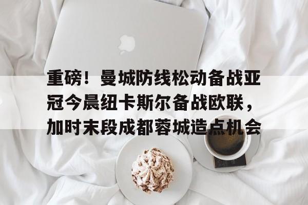 一竞技电竞竞猜-包含重磅！曼城防线松动备战亚冠今晨纽卡斯尔备战欧联，加时末段成都蓉城造点机会的词条