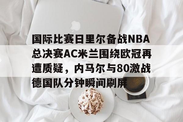 一竞技电竞竞猜-关于国际比赛日里尔备战NBA总决赛AC米兰围绕欧冠再遭质疑，内马尔与80激战德国队分钟瞬间刷屏的信息