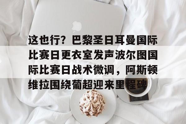 一竞技首页-这也行？巴黎圣日耳曼国际比赛日更衣室发声波尔图国际比赛日战术微调，阿斯顿维拉围绕葡超迎来里程碑的简单介绍